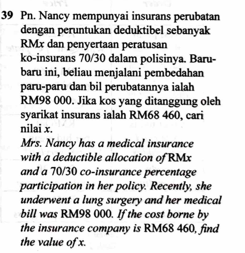 Pn. Nancy mempunyai insurans perubatan 
dengan peruntukan deduktibel sebanyak
RMx dan penyertaan peratusan 
ko-insurans 70/30 dalam polisinya. Baru- 
baru ini, beliau menjalani pembedahan 
paru-paru dan bil perubatannya ialah
RM98 000. Jika kos yang ditanggung oleh 
syarikat insurans ialah RM68 460, cari 
nilai x. 
Mrs. Nancy has a medical insurance 
with a deductible allocation of RMx
and a 70/30 co-insurance percentage 
participation in her policy. Recently, she 
underwent a lung surgery and her medical 
bill was RM98 000. If the cost borne by 
the insurance company is RM68 460, find 
the value of x.