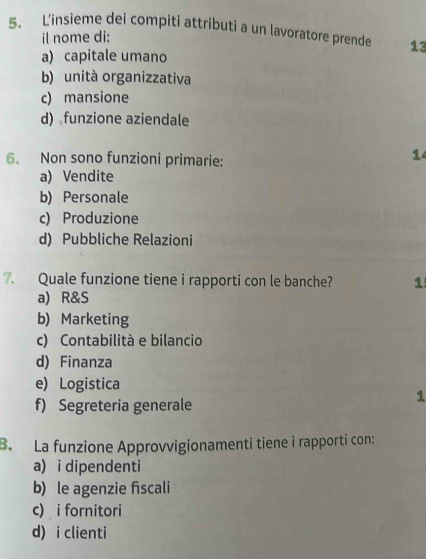 Linsieme dei compiti attributi a un lavoratore prende 13
il nome di:
a) capitale umano
b) unità organizzativa
c) mansione
d) funzione aziendale
6. Non sono funzioni primarie:
14
a) Vendite
b) Personale
c) Produzione
d) Pubbliche Relazioni
7. Quale funzione tiene i rapporti con le banche? 1
a) R&S
b) Marketing
c) Contabilità e bilancio
d) Finanza
e) Logistica
f) Segreteria generale
1
B. La funzione Approvvigionamenti tiene i rapporti con:
a) i dipendenti
b) le agenzie fscali
c) i fornitori
d) i clienti