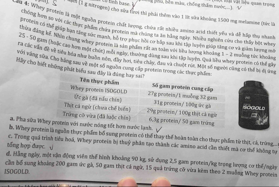 co tỉnh base. 
(một loại vật liệu quan trọng
long phủ, bền màu, chống thấm nước,...). V
[pmJ. ζ dạm (1 g nitrogen) cho sữa tươi thì phải thêm vào 1 lít sữa khoảng 1500 mg melamine (tức là
Cau 4: Whey protein là một nguồn protein chất lượng, chứa rất nhiều amino acid thiết yếu và dễ hấp thụ nhanh
chóng hơn so với các thực phẩm chứa protein mà chúng ta ăn hằng ngày. Nhiều nghiên cứu cho thấy bột whey
protein có thể giúp bạn tăng sức mạnh, hỗ trợ phục hồi cơ bắp sau khi tập luyện giúp tăng cơ và giảm lượng mõ
thừa đáng kể. Nhìn chung whey protein là sản phẩm rất an toàn với liều lượng khoảng 1 - 2 muỗng tức khoảng
25 - 50 gam (hoặc cao hơn một chút) mỗi ngày, thường dùng sau khi tập luyện. Quá liều whey protein có thể gây
ra các vấn đề về tiêu hóa như buồn nôn, đầy hơi, tiêu chảy, đau và chuột rút. Một số người cũng có thể bị dị ứng
với váng sữa. Cho bảng sau về một số nguồn cung cấp protein trong các thực phẩm:
Hãy cho biết những phát biểu sau đây là đúng hay sai?
Tên thực phẩm Số gam protein cung cấp
Whey protein ISOGOLD 27g protein/1 muỗng 32 gam qvD
Ức gà (đã nấu chín) 31g protein/ 100g ức gà ISOGOLD
Thịt cá ngừ (chưa chế biến) 29g protein/ 100g thịt cá ngừ
a
Trứng cỡ vừa (đã luộc chín) 6,3g protein/ 50 gam trứng
a. Pha sữa Whey protein với nước nóng tốt hơn nước lạnh.
b. Whey protein là nguồn thực phẩm bổ sung protein có thể thay thế hoàn toàn cho thực phẩm từ thịt, cá, trứng,...
c. Trong quá trình tiêu hoá, Whey protein bị thuỷ phân tạo thành các amino acid cần thiết mà cơ thể không tự
tổng hợp được. √
d. Hằng ngày, một vận động viên thể hình khoảng 90 kg, sử dụng 2,5 gam protein/kg trọng lượng cơ thể/ngày
cần bổ sung khoảng 200 gam ức gà, 50 gam thịt cá ngừ, 15 quả trứng cỡ vừa kèm theo 2 muỗng Whey protein
ISOGOLD.