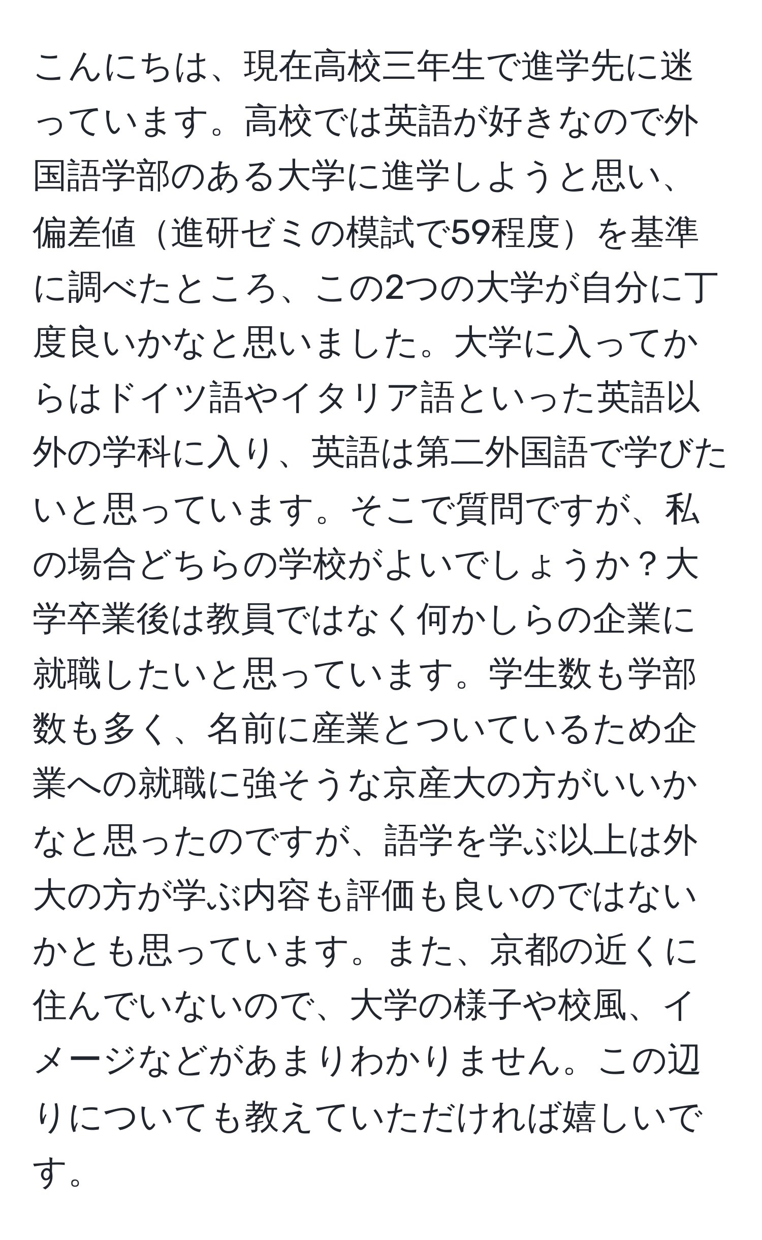 こんにちは、現在高校三年生で進学先に迷っています。高校では英語が好きなので外国語学部のある大学に進学しようと思い、偏差値進研ゼミの模試で59程度を基準に調べたところ、この2つの大学が自分に丁度良いかなと思いました。大学に入ってからはドイツ語やイタリア語といった英語以外の学科に入り、英語は第二外国語で学びたいと思っています。そこで質問ですが、私の場合どちらの学校がよいでしょうか？大学卒業後は教員ではなく何かしらの企業に就職したいと思っています。学生数も学部数も多く、名前に産業とついているため企業への就職に強そうな京産大の方がいいかなと思ったのですが、語学を学ぶ以上は外大の方が学ぶ内容も評価も良いのではないかとも思っています。また、京都の近くに住んでいないので、大学の様子や校風、イメージなどがあまりわかりません。この辺りについても教えていただければ嬉しいです。