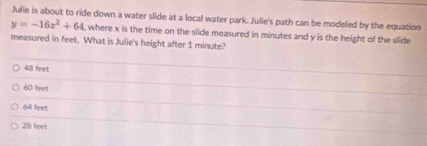 Julie is about to ride down a water slide at a local water park. Julie's path can be modeled by the equation
y=-16x^2+64 , where x is the time on the slide measured in minutes and y is the height of the slide 
measured in feet. What is Julie's height after 1 minute?
48 feet
60 feet
84 feet.
28 feet