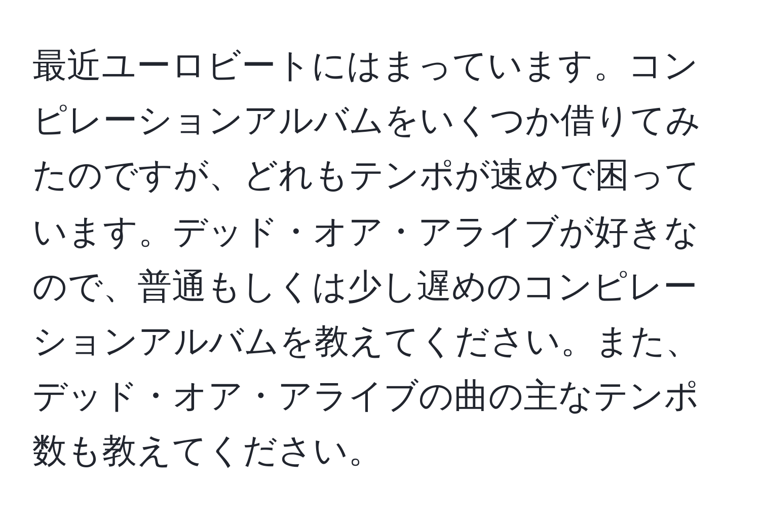 最近ユーロビートにはまっています。コンピレーションアルバムをいくつか借りてみたのですが、どれもテンポが速めで困っています。デッド・オア・アライブが好きなので、普通もしくは少し遅めのコンピレーションアルバムを教えてください。また、デッド・オア・アライブの曲の主なテンポ数も教えてください。