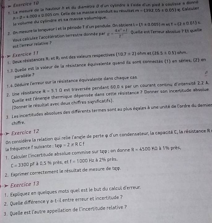 La mesure de la hauteur h et du diamètre D d'un cylindre à l'aïde d'un pied à coulisse à donné
h=D=4.000± 0.005cm Celle de sa masse a conduit au résultat m=(392.05± 0.05)%
le volume du cylindre et sa masse volumique.  Calculer
2. On mesure la longueur l et la période T d'un pendule. On obtient l=(1± 0.005)m et T=(2± 0.01)s
Vous calculez l'accélération terrestre donnée par g= (4π^2* l)/T^2  Quelle est l'erreur absolue ? Et quelle
est l'erreur relative ?
Exercice 11
1. Deux résistances R, et R_3 ont des valeurs respectives (10.7± 2) ohm et (26.5± 0.5) ohm.
1.3. Quelle est la valeur de la résistance équivalente quand ils sont connectés (1) en séries, (2) en
parallèle ?
1.4. Déduire l'erreur sur la résistance équivalente dans chaque cas.
2. Une résistance R=5.1D est traversée pendant 60.0 s par un courant continu d'intensité 2.2 A
Quelle est l'énergie thermique dépensée dans cette résistance ? Donner son incertitude absolue
(Donner le résultat avec deux chiffres significatifs).
3. Les incertitudes absolues des différents termes sont au plus égales à une unité de l'ordre du dernier
chiffre.
Exercice 12
On considère la relation qui relie l'angle de perte φ d'un condensateur, la capacité C, la résistance R
la fréquence f suivante : tgvarphi =2π RCf
1. Calculer l'incertitude absolue commise sur tgφ ; on donne R=4500KOmega à 1% près,
C=3300 F à 0,5 % près, et f=1000Hz à 2% près.
2. Exprimer correctement le résultat de mesure de tgφ.
Exercice 13
1. Expliquez en quelques mots quel est le but du calcul d'erreur.
2. Quelle différence y a-t-il entre erreur et incertitude ?
3. Quelle est l'autre appellation de l’incertitude relative ?