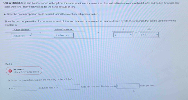 USE A MODEL Kina and Aiesha started walking from the same location at the same time, Kina walked 6 miles. Aiesha walked 8 miles and walked 1 mile per hour
faster than Kina. They each walked for the same amount of time. 
a. Describe how a proportion could be used to find the rate that each person walked. 
Since the two people walked for the same amount of time and time can be calculated as distance divided by rate, the proportion that can be used to solve this 
problem is 
Kina's distance Aiesha's distance 6 8
or 
Kina's rate Aiesha's rate f v r+1
Part B 
1 try left. Try once more Incorrect 
b. Solve the proportion. Explain the meaning of the solution.
r=□ 3. so Kina's rate is 3 □ miles per hour and Alesha's rate is 4□ milles per hour.