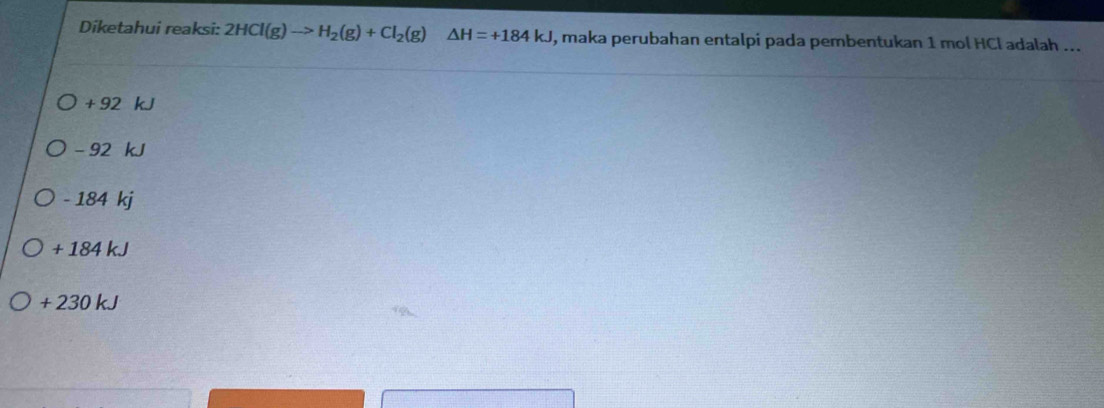 Diketahui reaksi: 2HCl(g)to H_2(g)+Cl_2(g)△ H=+184kJ , maka perubahan entalpi pada pembentukan 1 mol HCl adalah ...
+ 92 kJ
- 92 kJ
- 184 kj
+ 184 kJ
+ 230 kJ