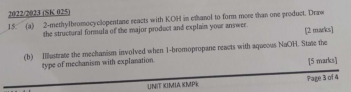 2022/2023 (SK 025) 
15. (a) 2 -methylbromocyclopentane reacts with KOH in ethanol to form more than one product. Draw 
the structural formula of the major product and explain your answer. 
[2 marks] 
(b) Illustrate the mechanism involved when 1 -bromopropane reacts with aqueous NaOH. State the 
type of mechanism with explanation. 
[5 marks] 
UNIT KIMIA KMPk Page 3 of 4