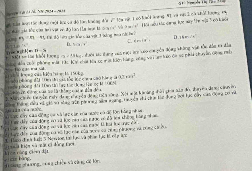 GV: Nguyễn Thị Thu Tháy
ho10 V ậ L1 10. NH 2024 - 2025
ợt Lần lượt tác dựng một lực có độ lớn không đổi F lên vật 1 có khối lượng M và vật 2 có khối lượng m
lu thay gia tốc của hai vật có độ lớn lần lượt là 6m/s^2 vù 9m/s^2 Hồi nếu tác dụng lực này lên vật 3 có khối
m_3=m_1-m_2 thi độ lớn gia tốc của vật 3 bằng bao nhiêu?
1    m 1s^3
B. 9m/s^2
C. 6m/s^2, D. 18m/s^2.
Một xe lần khỏi lượng m=50kg , dưới tác dụng của một lực kéo chuyến động không vận tốc đầu từ đầu
Thc nghiệm D-S
dến cuối phòng mất 10s. Khi chất lên xe một kiện hàng, cũng với lực kéo đỏ xe phải chuyên động mắt
Bo qua ma sát.
ài khài lượng của kiện hàng là 150kg.
nếu phòng dài 10m thì gia tốc lúc chưa chớ háng là 0.2m/s^2.
ều phòng đài 10m thì lực tác dụng lên xe là 100N.
( chuyên động của xe là thăng chặm dẫn đều.
2. Một chiếc thuyền máy đang chuyên động trên sông. Xét một khoảng thời gian não đo, thuyên dang chuyên
động thăng đều và giả sử rằng trên phương năm ngang, thuyên chỉ chịu tác dụng bơi lực đây của động cơ và
Mc cào của nước.
a) Lực đây của động cơ và lực cản của nước có độ lớn bằng nhau.
#0 Lực đây của động cơ và lực cản của nước cô độ lớn không bằng nhau
Lực đây của động cơ và lực cân của nước là hai lực trực đối.
d) Lực đấy của động cơ và lực cản của nước có cùng phương và cùng chiều.
* Theo định luật 3 Newton thì lực và phân lực là cặp lực
à) xuất hiện và mắt đi đồng thời.
b  có cùng điểm đặt
cj can bàng.
đì từng phương, cùng chiều và cùng độ lớn.