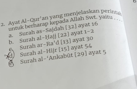 6 
2. Ayat Al-Qur’an yang menjelaskan perintah 
untuk berharap kepada Allah Swt. yaitu 
a. Surah as-Sajdah [32] ayat 16
b. Surah al-Ḥajj [22] ayat 1 -2
6 Surah ar-Ra’d [13] ayat 30
d Surah al-Hijr [15] ayat 54
Surah al-‘Ankabūt [29] ayat 5