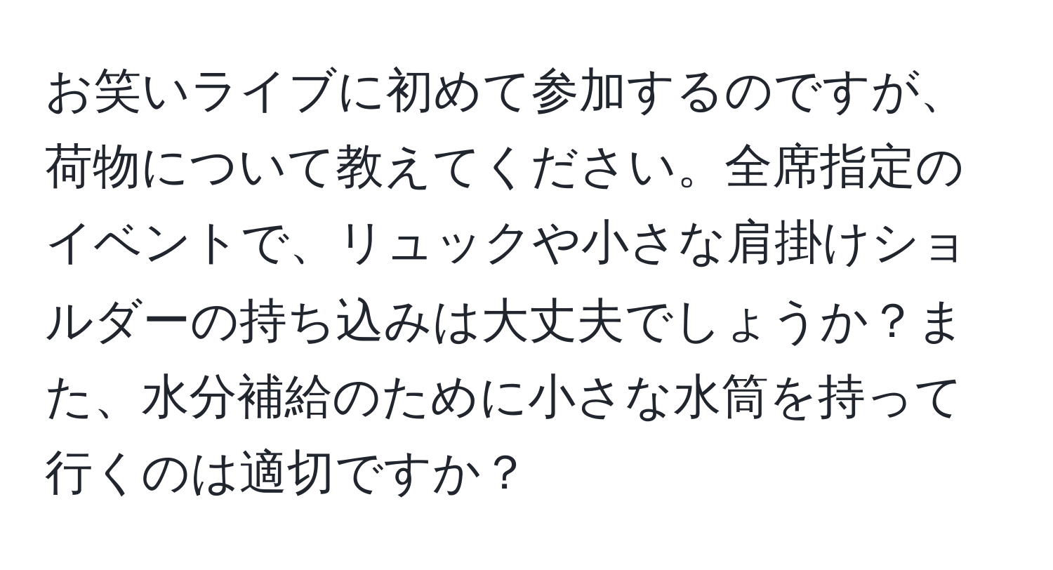 お笑いライブに初めて参加するのですが、荷物について教えてください。全席指定のイベントで、リュックや小さな肩掛けショルダーの持ち込みは大丈夫でしょうか？また、水分補給のために小さな水筒を持って行くのは適切ですか？