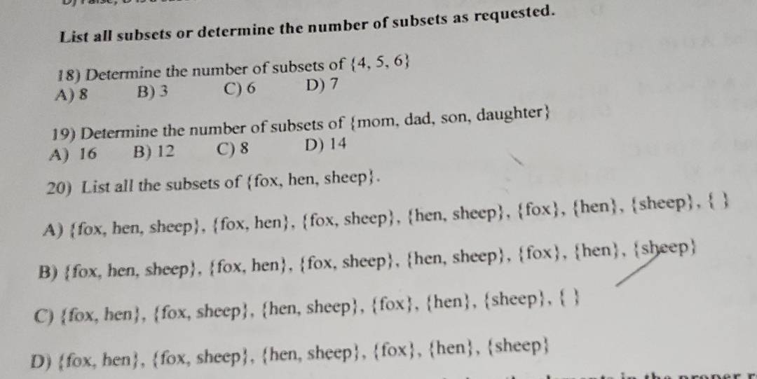 List all subsets or determine the number of subsets as requested.
18) Determine the number of subsets of  4,5,6
A) 8 B) 3 C) 6 D) 7
19) Determine the number of subsets of mom, dad, son, daughter
A) 16 B) 12 C) 8 D) 14
20) List all the subsets of fox, hen, sheep.
A) fox, hen, sheep, fox, hen, fox, sheep, hen, sheep, fox, hen, sheep,  
B) fox, hen, sheep, fox, hen, fox, sheep, hen, sheep, fox, hen, sheep
C) fox, hen, fox, sheep, hen, sheep, fox, hen, sheep,  
D) fox, hen, fox, sheep, hen, sheep, fox, hen, sheep