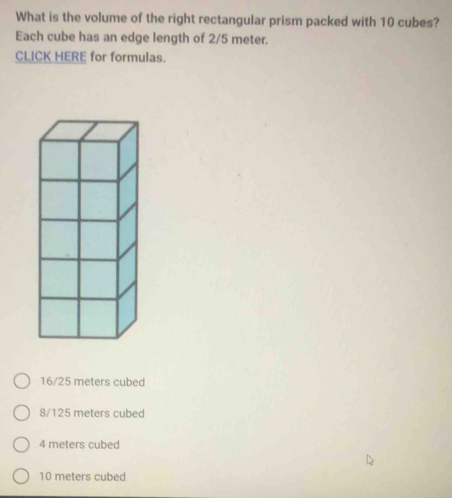 What is the volume of the right rectangular prism packed with 10 cubes?
Each cube has an edge length of 2/5 meter.
CLICK HERE for formulas.
16/25 meters cubed
8/125 meters cubed
4 meters cubed
10 meters cubed