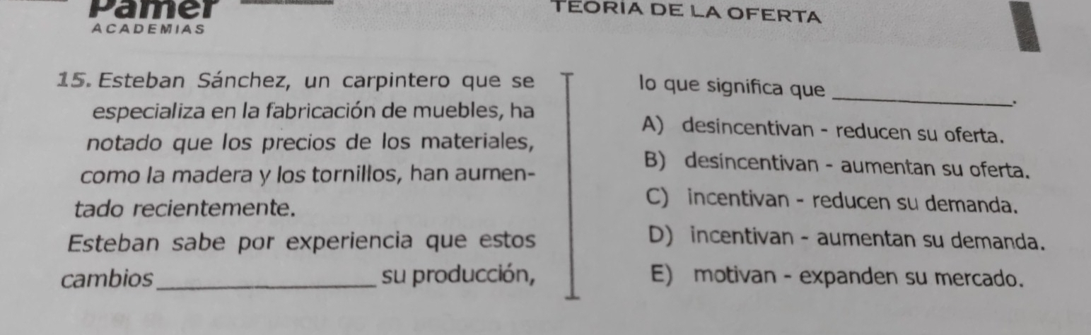 Pamer TEORIA DE LA OFERTA
A C A D EM I AS
_
15. Esteban Sánchez, un carpintero que se
lo que significa que
especializa en la fabricación de muebles, ha A) desincentivan - reducen su oferta.
notado que los precios de los materiales,
como la madera y los tornillos, han aumen-
B) desincentivan - aumentan su oferta.
tado recientemente.
C) incentivan - reducen su demanda.
Esteban sabe por experiencia que estos D) incentivan - aumentan su demanda.
cambios_ su producción, E) motivan - expanden su mercado.