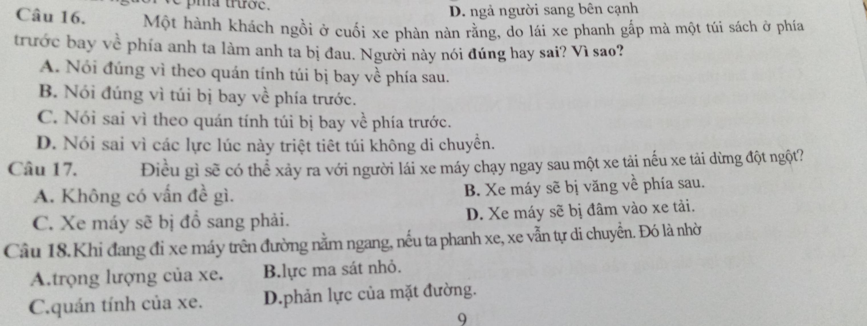 pma trược.
Câu 16.
D. ngả người sang bên cạnh
Một hành khách ngồi ở cuối xe phàn nàn rằng, do lái xe phanh gấp mà một túi sách ở phía
trước bay về phía anh ta làm anh ta bị đau. Người này nói đúng hay sai? Vì sao?
A. Nói đúng vì theo quán tính túi bị bay về phía sau.
B. Nói đúng vì túi bị bay về phía trước.
C. Nói sai vì theo quán tính túi bị bay về phía trước.
D. Nói sai vì các lực lúc này triệt tiết túi không di chuyền.
Câu 17. Điều gì sẽ có thể xảy ra với người lái xe máy chạy ngay sau một xe tải nếu xe tải dừng đột ngột?
A. Không có vấn đề gì.
B. Xe máy sẽ bị văng về phía sau.
C. Xe máy sẽ bị đồ sang phải.
D. Xe máy sẽ bị đâm vào xe tải.
Câu 18.Khi đang đi xe máy trên đường nằm ngang, nếu ta phanh xe, xe vẫn tự di chuyển. Đó là nhờ
A.trọng lượng của xe. Blực ma sát nhỏ.
C.quán tính của xe. D.phản lực của mặt đường.
9