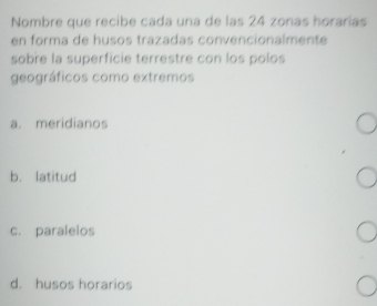 Nombre que recibe cada una de las 24 zonas horarías
en forma de husos trazadas convencionalmente
sobre la superficie terrestre con los polos
geográficos como extremos
a. meridianos
b. latitud
c. paralelos
d. husos horarios