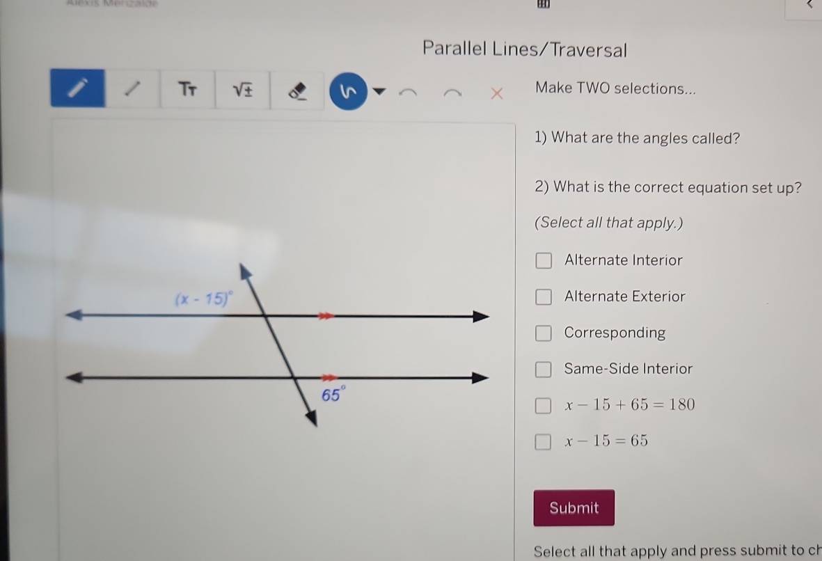 Parallel Lines/Traversal
Tr sqrt(± ) in Make TWO selections...
1) What are the angles called?
2) What is the correct equation set up?
(Select all that apply.)
Alternate Interior
Alternate Exterior
Corresponding
Same-Side Interior
x-15+65=180
x-15=65
Submit
Select all that apply and press submit to ch