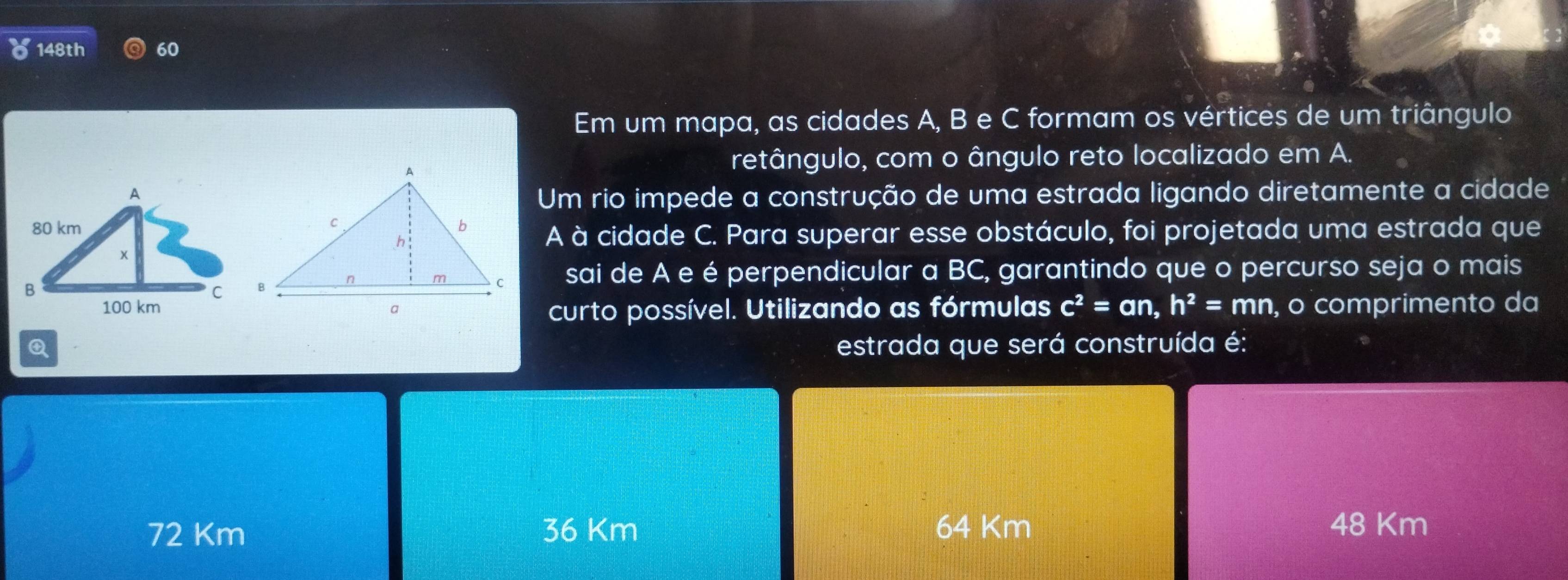 148th 60
Em um mapa, as cidades A, B e C formam os vértices de um triângulo
retângulo, com o ângulo reto localizado em A.
Um rio impede a construção de uma estrada ligando diretamente a cidade
A à cidade C. Para superar esse obstáculo, foi projetada uma estrada que
sai de A e é perpendicular a BC, garantindo que o percurso seja o mais
curto possível. Utilizando as fórmulas c^2=an, h^2=mn , o comprimento da
Q estrada que será construída é:
72 Km 36 Km 64 Km 48 Km