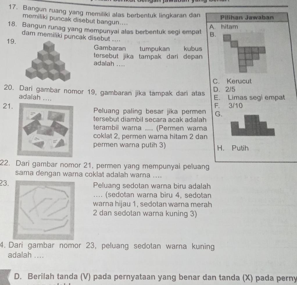 Bangun ruang yang memiliki alas berbentuk lingkaran dan Pilihan Jawaban
memiliki puncak disebut bangun....
A. hitam
18. Bangun runag yang mempunyai alas berbentuk segi empat B.
dam memiliki puncak disebut ....
19. Gambaran tumpukan kubus
tersebut jika tampak dari depan 
adalah ....
C. Kerucut
20. Dari gambar nomor 19, gambaran jika tampak dari atas D. 2/5
adalah .... E. Limas segi empat
21 F. 3/10
Peluang paling besar jika permen G.
tersebut diambil secara acak adalah
terambil warna .... (Permen warna
coklat 2, permen warna hitam 2 dan
permen warna putih 3) H. Putih
22. Dari gambar nomor 21, permen yang mempunyai peluang
sama dengan warna coklat adalah warna ....
23.Peluang sedotan warna biru adalah
.... (sedotan warna biru 4, sedotan
warna hijau 1, sedotan warna merah
2 dan sedotan warna kuning 3)
4. Dari gambar nomor 23, peluang sedotan warna kuning
adalah ....
D. Berilah tanda (V) pada pernyataan yang benar dan tanda (X) pada perny