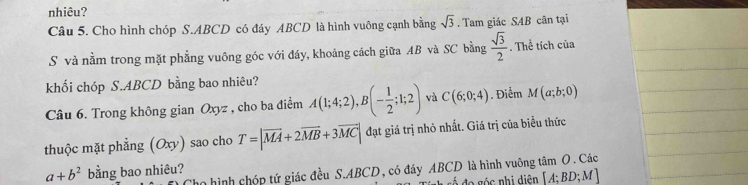 nhiêu? 
Câu 5. Cho hình chóp S. ABCD có đáy ABCD là hình vuông cạnh bằng sqrt(3). Tam giác SAB cân tại 
S và nằm trong mặt phẳng vuông góc với đáy, khoảng cách giữa AB và SC bằng  sqrt(3)/2 . Thể tích của 
khối chóp S. ABCD bằng bao nhiêu? 
Câu 6. Trong không gian Oxyz , cho ba điểm A(1;4;2), B(- 1/2 ;1;2) và C(6;0;4). Điểm M(a;b;0)
thuộc mặt phẳng (c y) sao cho T=|vector MA+2vector MB+3vector MC| đạt giá trị nhỏ nhất. Giá trị của biểu thức 
n hình chóp tứ giác đều S. ABCD, có đáy ABCD là hình vuỡng tâm O. Các
a+b^2 bằng bao nhiêu?
[A;BD;M]