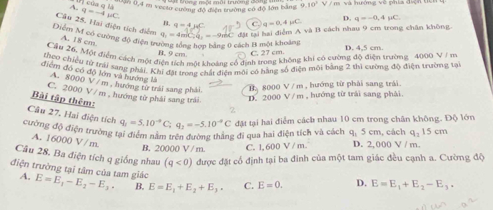 Trạt trong một môi trường đồng tin
00ận 0,4 m vectơ cường độ điện trường có độ lớn bằng 9.10^3V/m T  và  hướng về phía điện tiên 
P) của q là
A. q=-4mu C.
B. q=4mu C. C. q=0.4mu C. D. q=-0,4mu C.
Câu 25. Hai điện tích diểm q_1=4mC;q_2=-9mC đặt tại hai điểm A và B cách nhau 9 cm trong chân không.
Điểm M có cường độ điện trị
A. 18 cm.
cách B một khoảng
B. 9 cm C. 27 cm. D. 4,5 cm.
Cầu 26. Một điểm cách một điện tích một khoảng cổ định trong không khí có cường độ điện trường 4000 V / m
theo chiều từ trái sang phải. Khi đặt trong chất điện môi có hãng số điện môi bằng 2 thì cường độ điện trường tại
điểm đó có độ lớn và hướng là
A. 8000 V / m , hướng từ trái sang phải B. 8000 V / m , hướng từ phải sang trái.
C. 2000 V / m , hướng từ phải sang trái D. 2000 V / m , hướng từ trái sang phải.
Bài tập thêm:
2
Câu 27, Hai điện tích q_1=5.10^(-9)C;q_2=-5.10^(-9)C đặt tại hai điểm cách nhau 10 cm trong chân không. Độ lớn
cường độ điện trường tại điểm nằm trên đường thẳng đi qua hai điện tích và cách q_15cm , cách q_215cm
A. 16000 V/m.
B. 20000 V / m. C. 1, 600 V / m. D. 2, 000 V / m.
Câu 28. Ba điện tích q giống nhau (q<0) được đặt cổ định tại ba đinh của một tam giác đều cạnh a. Cường độ
điện trường tại tâm của tam giác E=E_1-E_2-E_3· B. E=E_1+E_2+E_3. C. E=0.
A.
D. E=E_1+E_2-E_3.