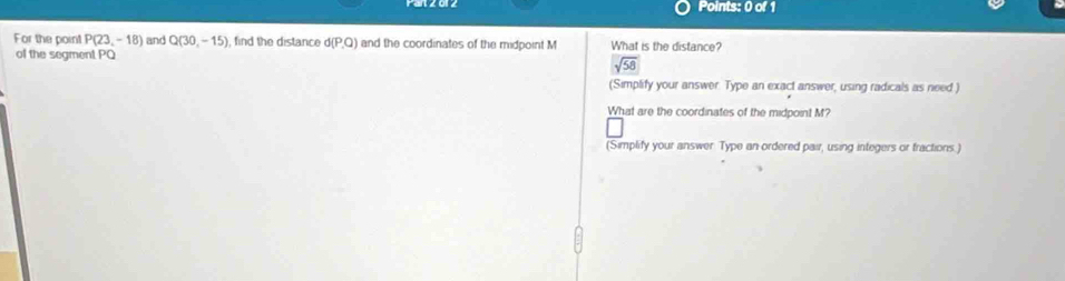 For the point P(23,-18) and Q(30,-15) find the distance d(P,Q) and the coordinates of the midpoint M What is the distance?
of the segment PQ
sqrt(58)
(Simplify your answer. Type an exact answer, using radicals as need )
What are the coordinates of the midpoint M?
(Simplify your answer Type an ordered pair, using integers or fractions.)