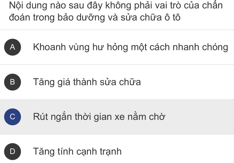 Nội dung nào sau đây không phải vai trò của chẳn
đoán trong bảo dưỡng và sửa chữa ô tô
A Khoanh vùng hư hỏng một cách nhanh chóng
B Tăng giá thành sửa chữa
Rút ngắn thời gian xe nằm chờ
D Tăng tính cạnh trạnh