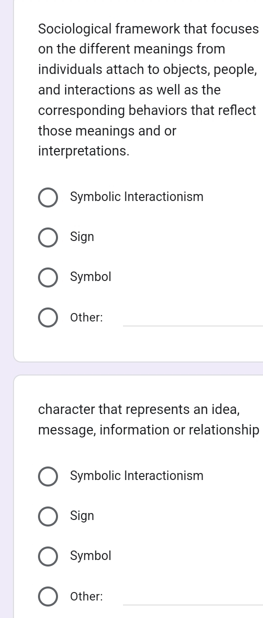 Sociological framework that focuses
on the different meanings from
individuals attach to objects, people,
and interactions as well as the
corresponding behaviors that reflect
those meanings and or
interpretations.
Symbolic Interactionism
Sign
Symbol
_
Other:
character that represents an idea,
message, information or relationship
Symbolic Interactionism
Sign
Symbol
_
Other: