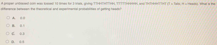 A proper unbiased coin was tossed 10 times for 3 trials, giving TTHHTHTTHH, TTTTTHHHHH, and THTHHHTTHT (T=Tails;H=Heads). What is the
difference between the theoretical and experimental probabilities of getting heads?
A. 0.0
B. 0.1
C. 0.3
D. 0.5