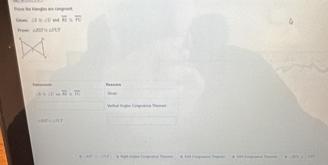 Prove the triangles are congruent 
Given ∠ S≌ ∠ U and overline RS≌ overline VU
Prove: △ RST≌ △ YUT
Statements Reasons
∠ X=∠ U overline RS≌ overline IU Given 
Vertical Angles Congruence Theorem
△ RST≌ △ FUT
D △ 331=117 Right Angles Cangruence Theorem # AAS Congruance Theorem # ASA Congnance Theorem a=overline XTS