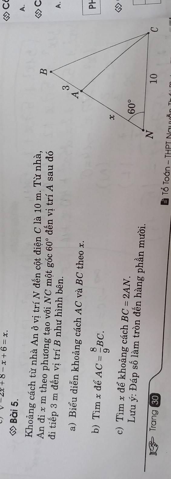 v-2x+8-x+6=x.
Có
◇ Bài 5.
A.
Khoảng cách từ nhà An ở vị trí N đến cột điện C là 10 m. Từ nhà,
◇C
An đi x m theo phương tạo với NC một góc 60° đến vị trí A sau đó
đi tiếp 3 m đến vị trí B như hình bên.
A.
a) Biểu diễn khoảng cách AC và BC theo x.
b) Tìm x để AC= 8/9 BC.
PH
c) Tìm x để khoảng cách BC=2AN.
Lưu ý: Đáp số làm tròn đến hàng phần mười.
Trang 30  Tổ Toán - THPT Nauy