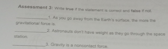 Assessment 3: Write true if the statement is correct and false if not. 
_1. As you go away from the Earth's surface, the more the 
gravitational force is. 
_2. Astronauts don't have weight as they go through the space 
station. 
_3. Gravity is a noncontact force.