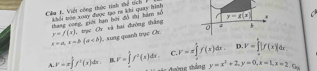 Viết công thức tính thể tích
khối tròn xoay được tạo ra khi quay hình
thang cong, giới hạn bởi đồ thị hàm shat o
y=g(x) x
y=f(x) , trục Ox và hai đường thắng
0 a b
x=a, x=b(a , xung quanh trục Ox.
D.
A. V=π ∈tlimits _a^(bf^2)(x)dx. B. V=∈tlimits _a^(bf^2)(x)dx. C. V=π ∈tlimits _a^(bf(x)dx. V=∈tlimits _a^b|f(x)|dx. 
đác đường thắng y=x^2)+2, y=0, x=1, x=2. Gọi