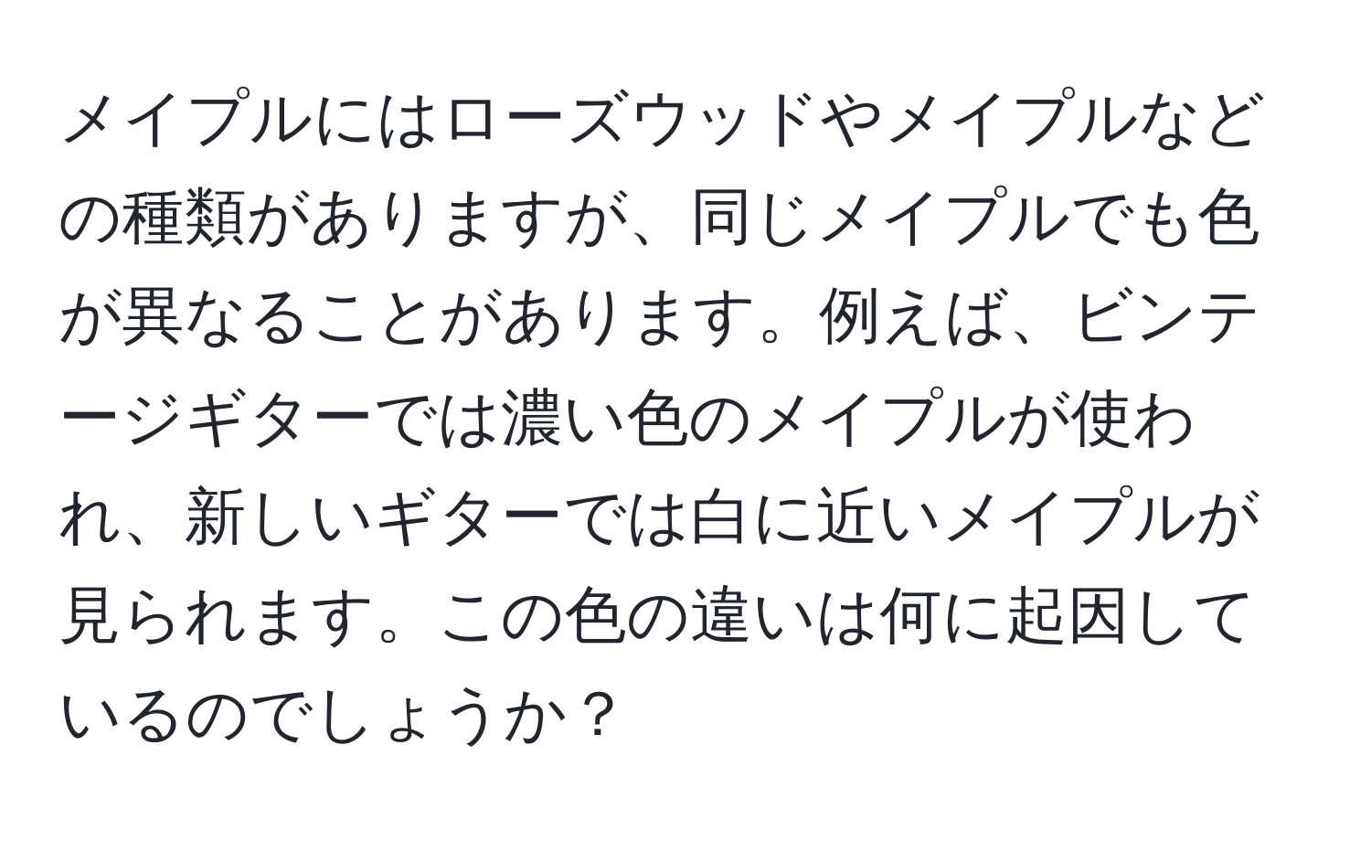 メイプルにはローズウッドやメイプルなどの種類がありますが、同じメイプルでも色が異なることがあります。例えば、ビンテージギターでは濃い色のメイプルが使われ、新しいギターでは白に近いメイプルが見られます。この色の違いは何に起因しているのでしょうか？