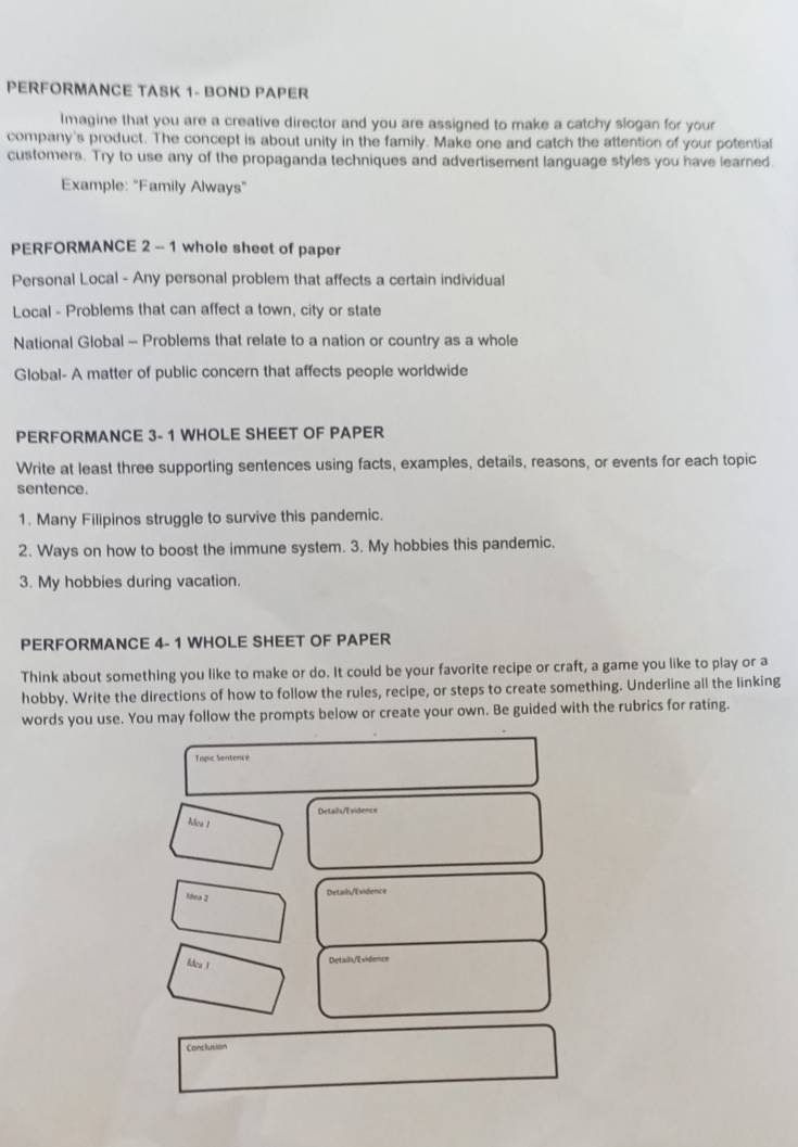 PERFORMANCE TASK 1- BOND PAPER 
Imagine that you are a creative director and you are assigned to make a catchy slogan for your 
company's product. The concept is about unity in the family. Make one and catch the attention of your potential 
customers. Try to use any of the propaganda techniques and advertisement language styles you have learned 
Example: "Family Always" 
PERFORMANCE 2 - 1 whole sheet of paper 
Personal Local - Any personal problem that affects a certain individual 
Local - Problems that can affect a town, city or state 
National Global - Problems that relate to a nation or country as a whole 
Global- A matter of public concern that affects people worldwide 
PERFORMANCE 3- 1 WHOLE SHEET OF PAPER 
Write at least three supporting sentences using facts, examples, details, reasons, or events for each topic 
sentence. 
1. Many Filipinos struggle to survive this pandemic. 
2. Ways on how to boost the immune system. 3. My hobbies this pandemic. 
3. My hobbies during vacation. 
PERFORMANCE 4- 1 WHOLE SHEET OF PAPER 
Think about something you like to make or do. It could be your favorite recipe or craft, a game you like to play or a 
hobby. Write the directions of how to follow the rules, recipe, or steps to create something. Underline all the linking 
words you use. You may follow the prompts below or create your own. Be guided with the rubrics for rating. 
Topic Sentence 
Detals/Evidence 
Alica t 
Khna 2 Detaih/Evidence 
Adea 1 
Detain/Evidence 
Conclnion