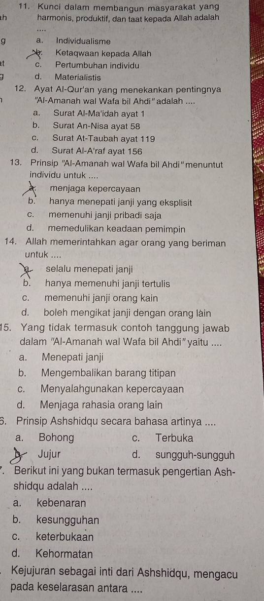 Kunci dalam membangun masyarakat yang
h harmonis, produktif, dan taat kepada Allah adalah
g a. Individualisme
ar. Ketaqwaan kepada Allah
at c. Pertumbuhan individu
d. Materialistis
12. Ayat Al-Qur'an yang menekankan pentingnya
''Al-Amanah wal Wafa bil Ahdi' adalah ...
a. Surat Al-Ma'idah ayat 1
b. Surat An-Nisa ayat 58
c. Surat At-Taubah ayat 119
d. Surat Al-A'raf ayat 156
13. Prinsip ''Al-Amanah wal Wafa bil Ahdi'' menuntut
individu untuk ....
menjaga kepercayaan
b. hanya menepati janji yang eksplisit
c. memenuhi janji pribadi saja
d. memedulikan keadaan pemimpin
14. Allah memerintahkan agar orang yang beriman
untuk ....
selalu menepati janji
b. hanya memenuhi janji tertulis
c. memenuhi janji orang kain
d. boleh mengikat janji dengan orang láin
15. Yang tidak termasuk contoh tanggung jawab
dalam ''Al-Amanah wal Wafa bil Ahdi” yaitu ....
a. Menepati janji
b. Mengembalikan barang titipan
c. Menyalahgunakan kepercayaan
d. Menjaga rahasia orang lain
6. Prinsip Ashshidqu secara bahasa artinya ....
a. Bohong c. Terbuka
Jujur d. sungguh-sungguh
. Berikut ini yang bukan termasuk pengertian Ash-
shidqu adalah ....
a. kebenaran
b. kesungguhan
c. keterbukaan
d. Kehormatan
Kejujuran sebagai inti dari Ashshidqu, mengacu
pada keselarasan antara ....