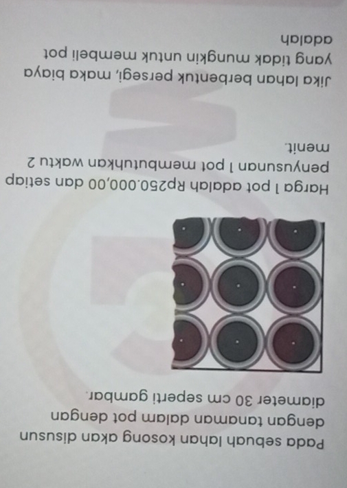 Pada sebuah lahan kosong akan disusun 
dengan tanaman dalam pot dengan 
diameter 30 cm seperti gambar. 
Harga 1 pot adalah Rp250.000,00 dan setiap 
penyusunan 1 pot membutuhkan waktu 2
menit. 
Jika Iahan berbentuk persegi, maka biaya 
yang tidak mungkin untuk membeli pot 
adalah