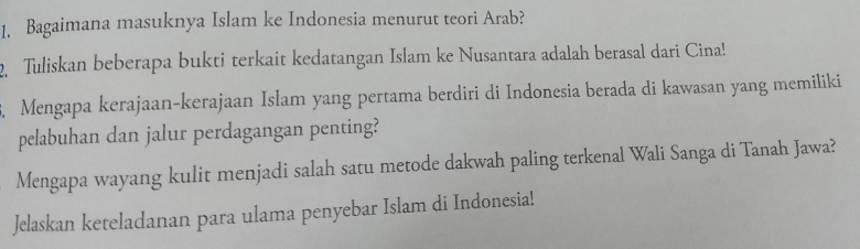 Bagaimana masuknya Islam ke Indonesia menurut teori Arab? 
2. Tuliskan beberapa bukti terkait kedatangan Islam ke Nusantara adalah berasal dari Cina! 
. Mengapa kerajaan-kerajaan Islam yang pertama berdiri di Indonesia berada di kawasan yang memiliki 
pelabuhan dan jalur perdagangan penting? 
Mengapa wayang kulit menjadi salah satu metode dakwah paling terkenal Wali Sanga di Tanah Jawa? 
Jelaskan keteladanan para ulama penyebar Islam di Indonesia!