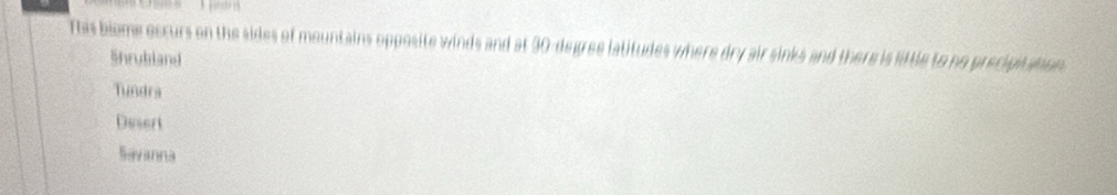 This biome occurs on the sides of mountains opposite winds and at 30-degree latitudes where dry air sinks and there is little to no precipitation .
Shrubland
Tundra
Desert
Savanna