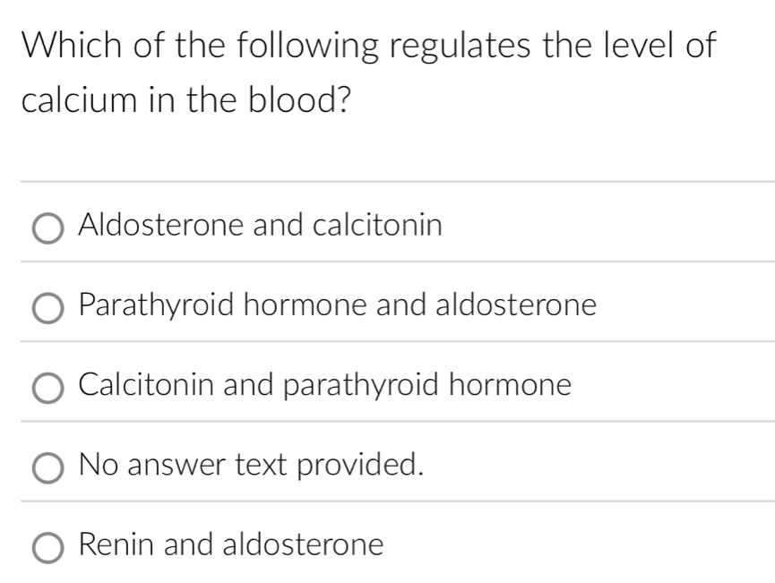 Which of the following regulates the level of
calcium in the blood?
Aldosterone and calcitonin
Parathyroid hormone and aldosterone
Calcitonin and parathyroid hormone
No answer text provided.
Renin and aldosterone