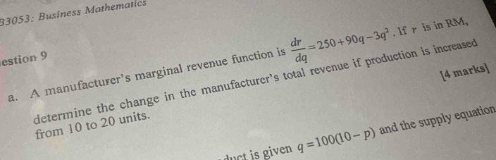 33053: Business Mathematics 
estion 9 
a. A manufacturer’s marginal revenue function is  dr/dq =250+90q-3q^2. If r is in RM, 
[4 marks] 
determine the change in the manufacturer's total revenue if production is increased 
from 10 to 20 units. 
u ven q=100(10-p) and the supply equation