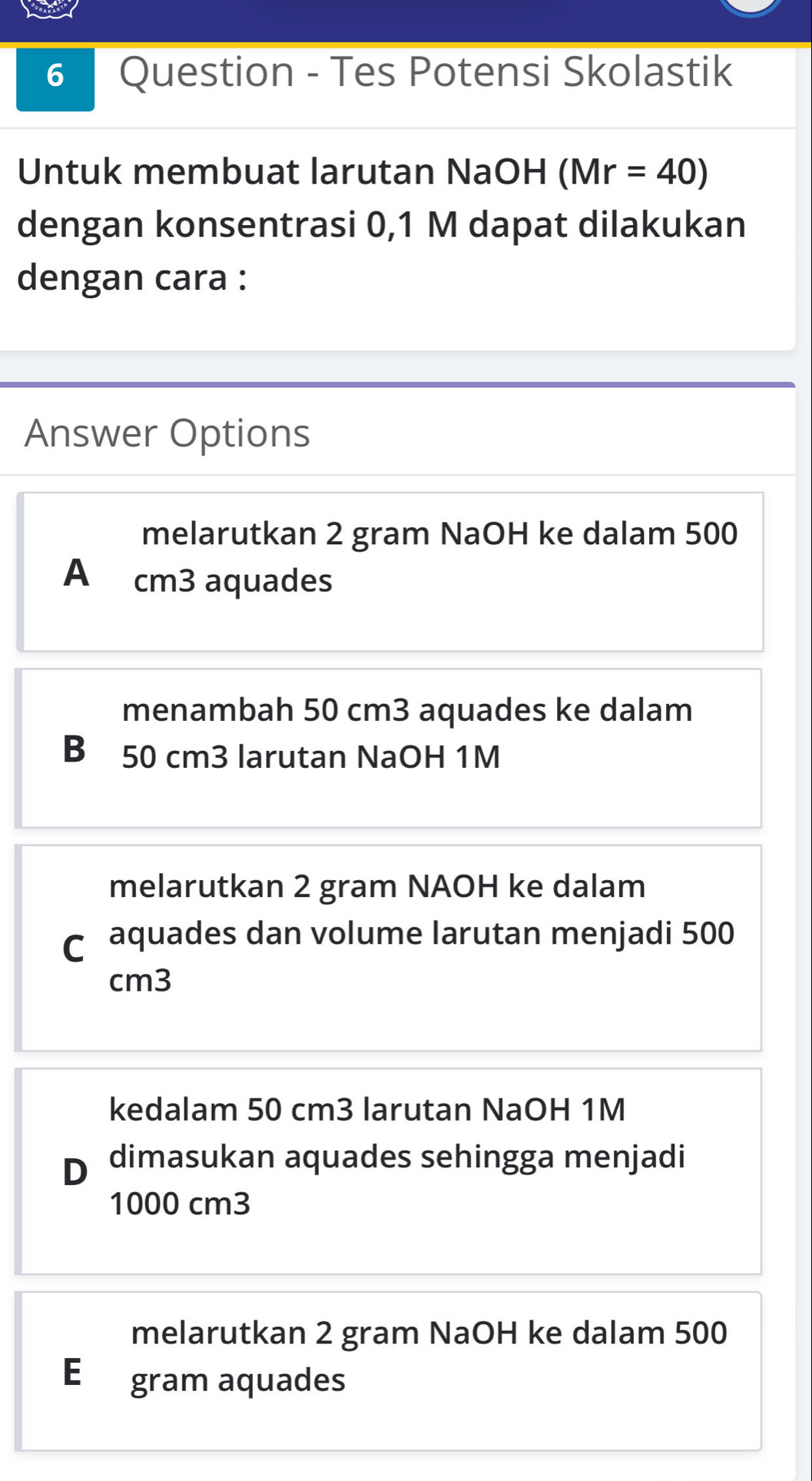 Question - Tes Potensi Skolastik
Untuk membuat larutan NaOH (Mr=40)
dengan konsentrasi 0,1 M dapat dilakukan
dengan cara :
Answer Options
melarutkan 2 gram NaOH ke dalam 500
A cm3 aquades
menambah 50 cm3 aquades ke dalam
B 50 cm3 larutan NaOH 1M
melarutkan 2 gram NAOH ke dalam
C aquades dan volume larutan menjadi 500
cm3
kedalam 50 cm3 larutan NaOH 1M
D dimasukan aquades sehingga menjadi
1000 cm3
melarutkan 2 gram NaOH ke dalam 500
E gram aquades