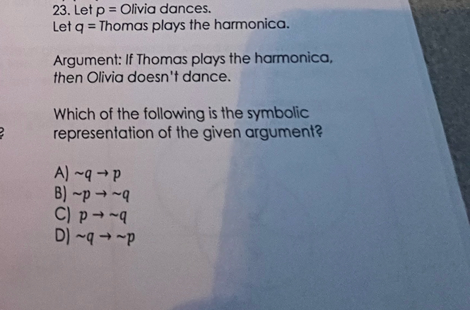 Let p= Olivia dances.
Let q= Thomas plays the harmonica.
Argument: If Thomas plays the harmonica,
then Olivia doesn't dance.
Which of the following is the symbolic
representation of the given argument?
A) sim qto p
B) sim pto sim q
C) pto sim q
D) sim qto sim p