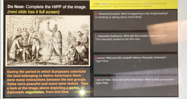 con amalyme primary and secondary sources to cndersiand the evohene 
Do Now: Complete the HIPP of the image. relationship between Native Societles and Eutspean Glöhies 
(next slide has it full screen) - Historical Context: What is happening in the imagelreading? 
A meeting is taking place most likely. 
- Intended Audience: Who did the creator make this for? 
The intended audience for this was 
Furpose- Why was this created? Inform, Persuade, Entertain? 
Type here 
During the period in which Europeans colonized 
the land belonging to Native Americans there 
were many interactions between the two groups. Point of View - Does the author have bias? What is their perspective? 
Some were peaceful and some were violent. Take Type here 
a look at the image above depicting a parley, or 
diplomatic negotiation, from this time.