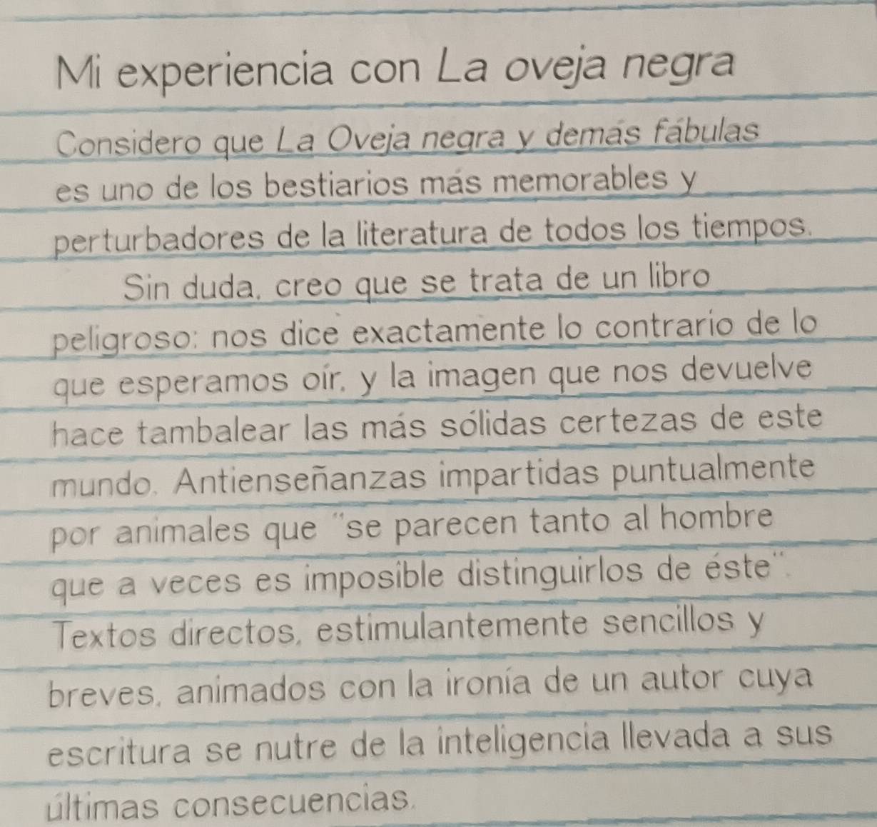 Mi experiencia con La oveja negra 
Considero que La Oveja negra y demás fábulas 
es uno de los bestiarios más memorables y 
perturbadores de la literatura de todos los tiempos. 
Sin duda, creo que se trata de un libro 
peligroso: nos dice exactamente lo contrarío de lo 
que esperamos oír, y la imagen que nos devuelve 
hace tambalear las más sólidas certezas de este 
mundo. Antienseñanzas impartidas puntualmente 
por animales que ''se parecen tanto al hombre 
que a veces es imposible distinguirlos de éste'' 
Textos directos, estimulantemente sencillos y 
breves, animados con la ironía de un autor cuya 
escritura se nutre de la inteligencía llevada a sus 
últimas consecuencias.