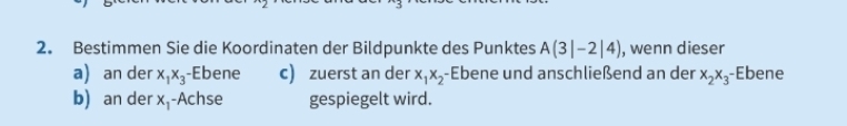 Bestimmen Sie die Koordinaten der Bildpunkte des Punktes A(3|-2|4) , wenn dieser 
a) an der x_1x_3 -Ebene c) zuerst an der x_1x_2- Ebene und anschließend an der x_2x_3- -Ebene 
b) an der x_1 Achse gespiegelt wird.