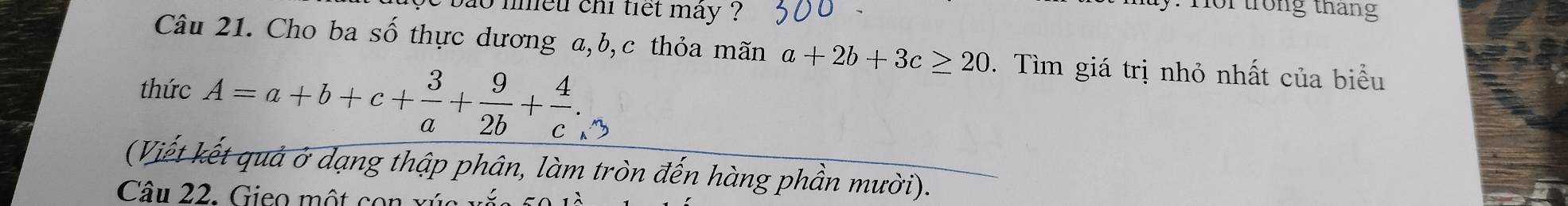 bao nneu chi tiết mây ?
.Hor trong tháng
Câu 21. Cho ba số thực dương a, b,c thỏa mãn a+2b+3c≥ 20. Tìm giá trị nhỏ nhất của biểu
thức A=a+b+c+ 3/a + 9/2b + 4/c . 
(Viết kết quả ở dạng thập phân, làm tròn đến hàng phần mười).
Câu 22. Gieo một con xứ