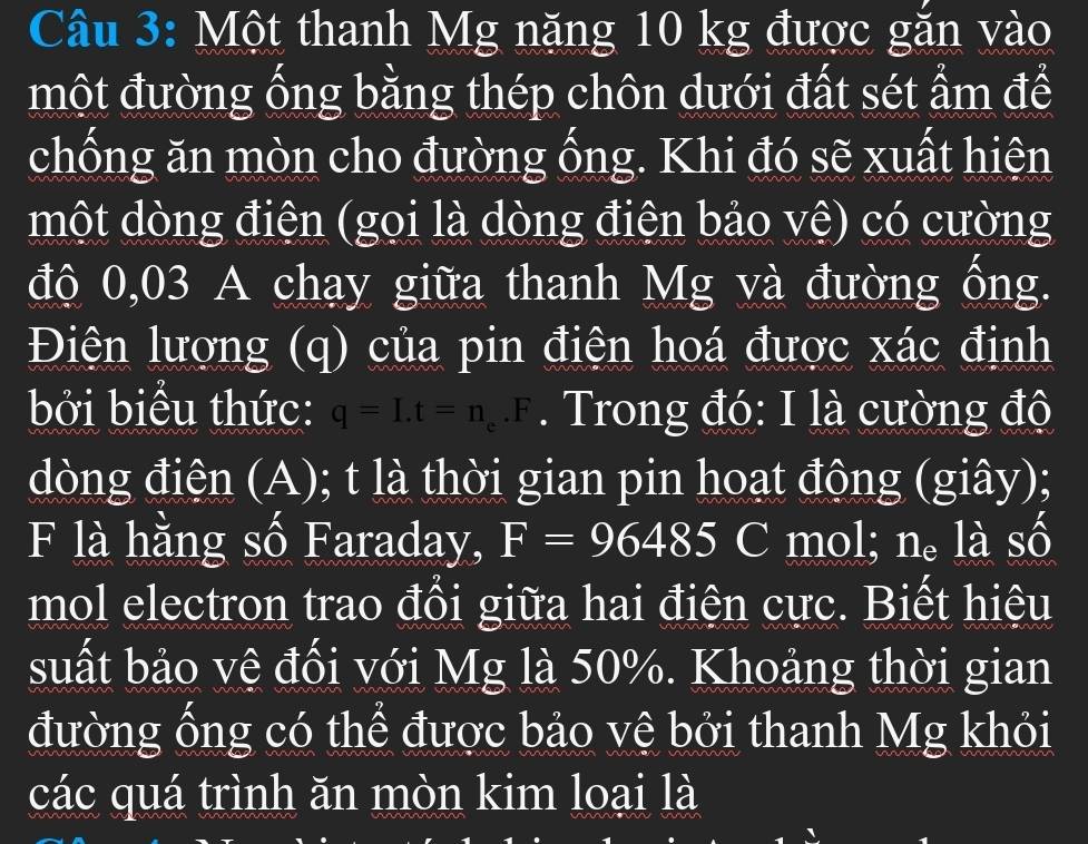 Một thanh Mg năng 10 kg được găn vào 
một đường ống bằng thép chôn dưới đất sét ẩm để 
chống ăn mòn cho đường ống. Khi đó sẽ xuất hiện 
một dòng điện (gọi là dòng điện bảo vệ) có cường 
độ 0,03 A chạy giữa thanh Mg và đường ống. 
Điện lượng (q) của pin điện hoá được xác định 
bởi biểu thức: q=I.t=n_e.F. Trong đó: I là cường độ 
dòng điện (A); t là thời gian pin hoạt động (giây); 
F là hằng số Faraday, F=96485C mol; n。 là số 
mol electron trao đổi giữa hai điện cực. Biết hiệu 
suất bảo vệ đối với Mg là 50%. Khoảng thời gian 
đường ống có thể được bảo vệ bởi thanh Mg khỏi 
các quá trình ăn mòn kim loại là