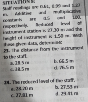 SITUATION 8:
Staff readings are 0.61, 0.99 and 1.27
m. Additive and multiplicative
constants are 0.5 and 100,
respectively. Reduced level of
instrument station is 27.30 m and the
height of instrument is 1.50 m. With
these given data, determine:
23. The distance from the instrument
to the staff.
a. 28.5 m b. 66.5 m
c. 38.5 m d. 76.5 m
24. The reduced level of the staff.
a. 28.20 m b. 27.53 m
c. 27.81 m d. 29.41 m