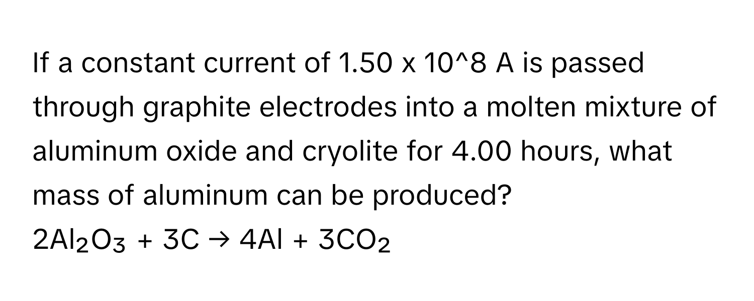 If a constant current of 1.50 x 10^8 A is passed through graphite electrodes into a molten mixture of aluminum oxide and cryolite for 4.00 hours, what mass of aluminum can be produced?

2Al₂O₃ + 3C → 4Al + 3CO₂