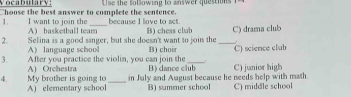 Vocabulary: Use the following to answer questions 1=
Choose the best answer to complete the sentence.
1. I want to join the _because I love to act.
A) basketball team B) chess club C) drama club
2. Selina is a good singer, but she doesn't want to join the _.
A) language school B) choir C) science club
3. After you practice the violin, you can join the _.
A) Orchestra B) dance club C) junior high
4. My brother is going to_ in July and August because he needs help with math.
A) elementary school B) summer school C) middle school