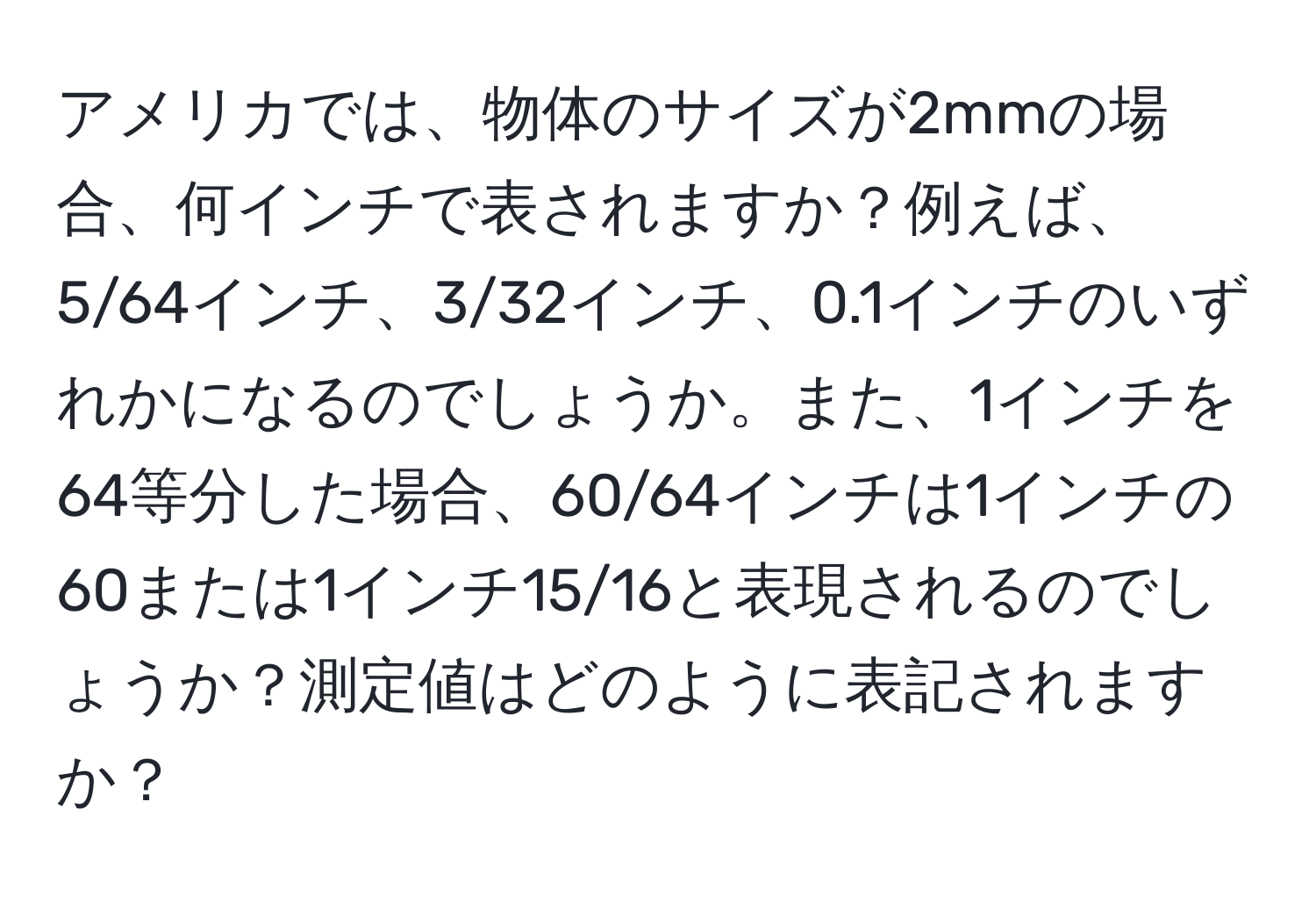 アメリカでは、物体のサイズが2mmの場合、何インチで表されますか？例えば、5/64インチ、3/32インチ、0.1インチのいずれかになるのでしょうか。また、1インチを64等分した場合、60/64インチは1インチの60または1インチ15/16と表現されるのでしょうか？測定値はどのように表記されますか？